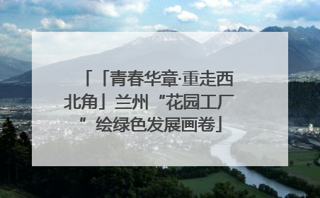 「青春华章·重走西北角」兰州“花园工厂”绘绿色发展画卷
