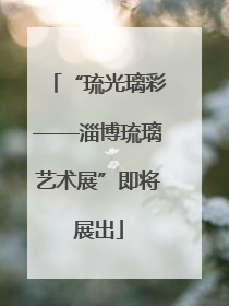 “琉光璃彩——淄博琉璃艺术展”即将展出