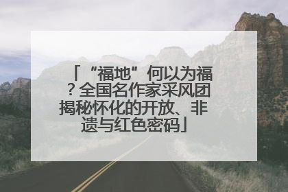 “福地”何以为福？全国名作家采风团揭秘怀化的开放、非遗与红色密码