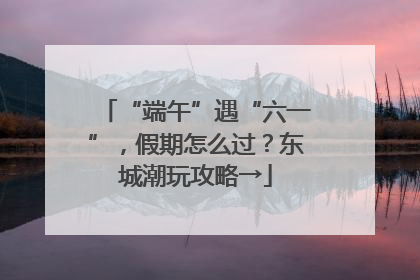 “端午”遇“六一”，假期怎么过？东城潮玩攻略→