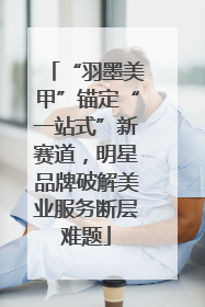 “羽墨美甲”锚定“一站式”新赛道，明星品牌破解美业服务断层难题