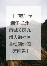 “粽”享端午 兰州市城关区九州大道社区共绘团结温馨画卷