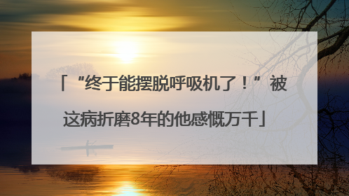 “终于能摆脱呼吸机了！”被这病折磨8年的他感慨万千