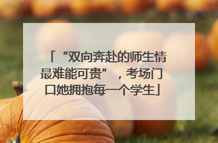 “双向奔赴的师生情最难能可贵”，考场门口她拥抱每一个学生