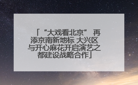 “大戏看北京” 再添京南新地标 大兴区与开心麻花开启演艺之都建设战略合作