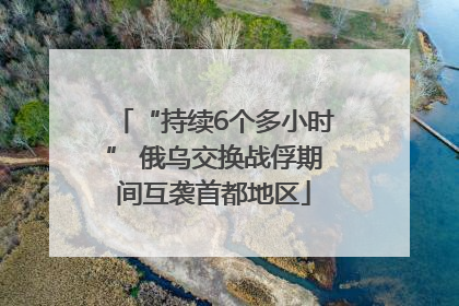 “持续6个多小时” 俄乌交换战俘期间互袭首都地区