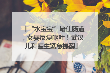 “水宝宝”堵住肠道，女婴反复呕吐！武汉儿科医生紧急提醒