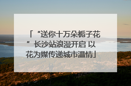 “送你十万朵栀子花”长沙站浪漫开启 以花为媒传递城市温情