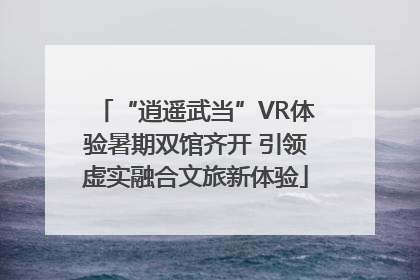“逍遥武当”VR体验暑期双馆齐开 引领虚实融合文旅新体验
