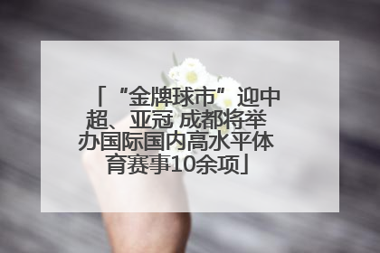 “金牌球市”迎中超、亚冠 成都将举办国际国内高水平体育赛事10余项