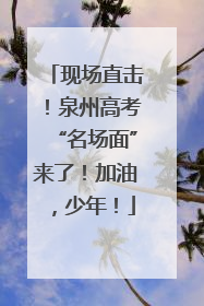 现场直击！泉州高考“名场面”来了！加油，少年！