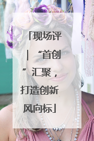 现场评｜“首创”汇聚，打造创新风向标