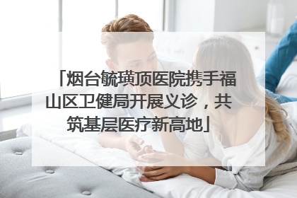 烟台毓璜顶医院携手福山区卫健局开展义诊，共筑基层医疗新高地