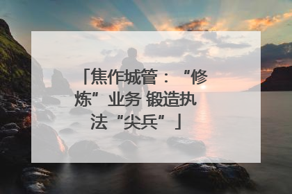 焦作城管：“修炼”业务 锻造执法“尖兵”