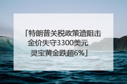 特朗普关税政策遭阻击金价失守3300美元 灵宝黄金跌超6%