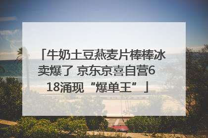 牛奶土豆燕麦片棒棒冰卖爆了 京东京喜自营618涌现“爆单王”