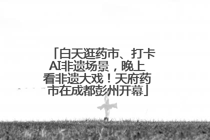 白天逛药市、打卡AI非遗场景，晚上看非遗大戏！天府药市在成都彭州开幕