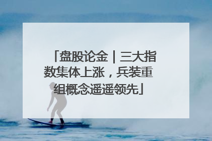 盘股论金｜三大指数集体上涨，兵装重组概念遥遥领先