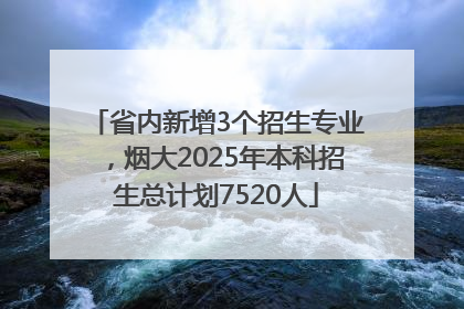 省内新增3个招生专业，烟大2025年本科招生总计划7520人