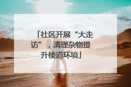 社区开展“大走访”，清理杂物提升楼道环境