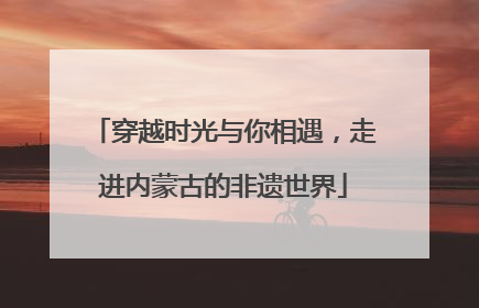 穿越时光与你相遇，走进内蒙古的非遗世界