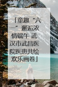 童趣“六一”邂逅浓情端午 武汉市武昌医院医患共绘欢乐画卷