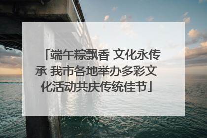 端午粽飘香 文化永传承 我市各地举办多彩文化活动共庆传统佳节