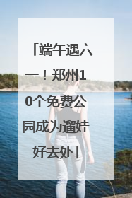 端午遇六一！郑州10个免费公园成为遛娃好去处