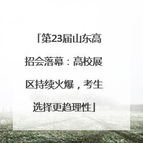 第23届山东高招会落幕：高校展区持续火爆，考生选择更趋理性