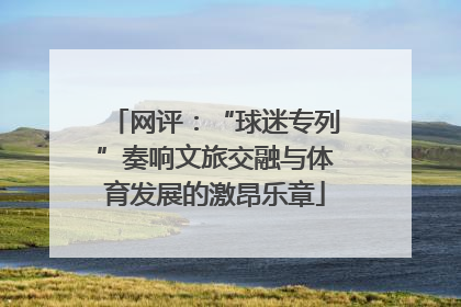 网评：“球迷专列”奏响文旅交融与体育发展的激昂乐章