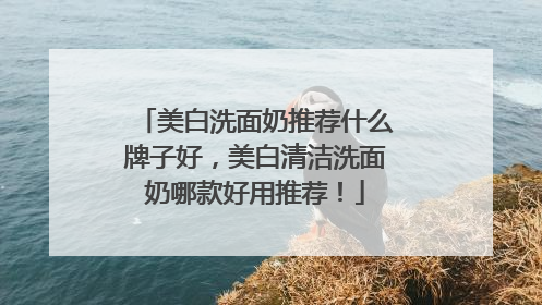 美白洗面奶推荐什么牌子好，美白清洁洗面奶哪款好用推荐！