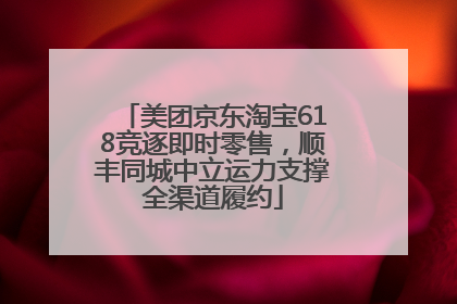 美团京东淘宝618竞逐即时零售，顺丰同城中立运力支撑全渠道履约