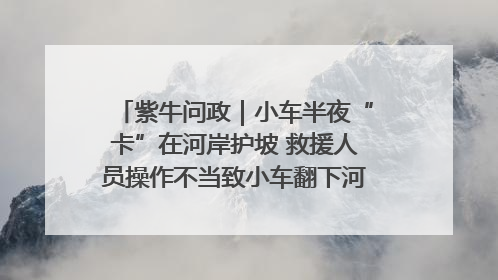 紫牛问政｜小车半夜“卡”在河岸护坡 救援人员操作不当致小车翻下河，然后直接走人了