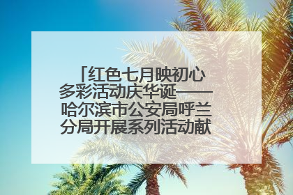 红色七月映初心 多彩活动庆华诞——哈尔滨市公安局呼兰分局开展系列活动献礼党的生日