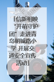 信新相映“开萌守护团”走进青岛朝城路小学 开展交通安全宣传活动
