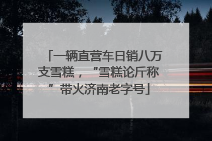 一辆直营车日销八万支雪糕，“雪糕论斤称”带火济南老字号