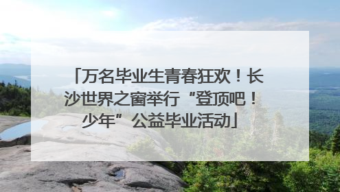 万名毕业生青春狂欢！长沙世界之窗举行“登顶吧！少年”公益毕业活动