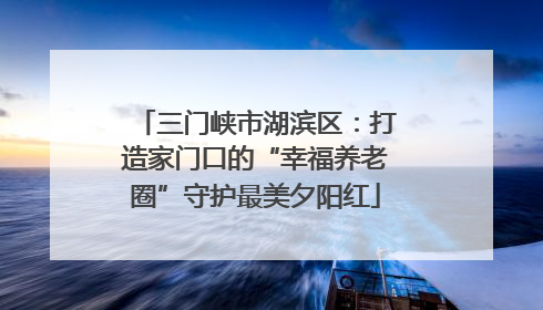 三门峡市湖滨区：打造家门口的“幸福养老圈”守护最美夕阳红