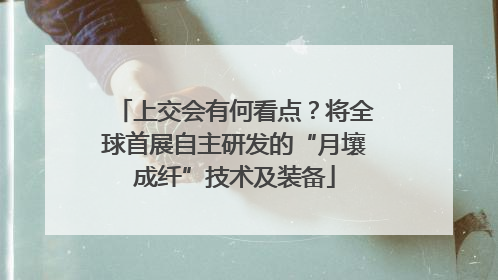 上交会有何看点？将全球首展自主研发的“月壤成纤”技术及装备