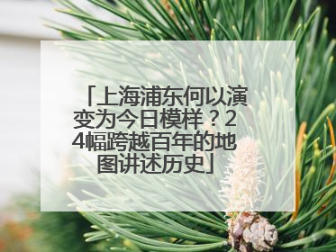 上海浦东何以演变为今日模样？24幅跨越百年的地图讲述历史