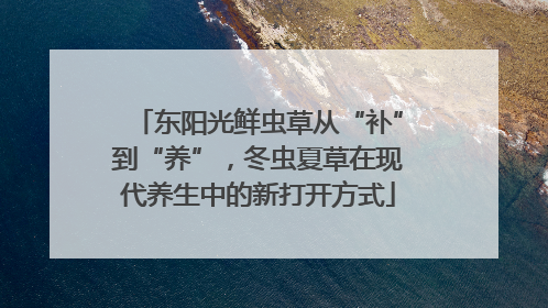 东阳光鲜虫草从“补”到“养”，冬虫夏草在现代养生中的新打开方式