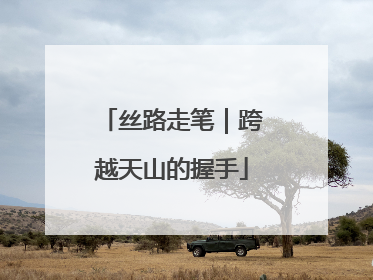 丝路走笔｜跨越天山的握手