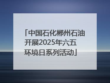 中国石化郴州石油开展2025年六五环境日系列活动