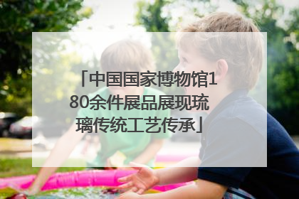 中国国家博物馆180余件展品展现琉璃传统工艺传承