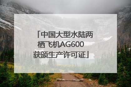 中国大型水陆两栖飞机AG600获颁生产许可证