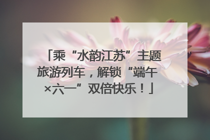乘“水韵江苏”主题旅游列车，解锁“端午×六一”双倍快乐！