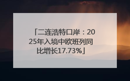 二连浩特口岸：2025年入境中欧班列同比增长17.73%