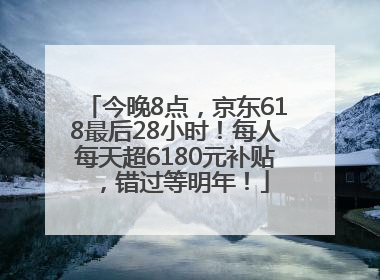 今晚8点，京东618最后28小时！每人每天超6180元补贴，错过等明年！