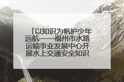 以知识为帆护少年远航——福州市水路运输事业发展中心开展水上交通安全知识进校园活动