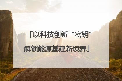 以科技创新“密钥”解锁能源基建新境界